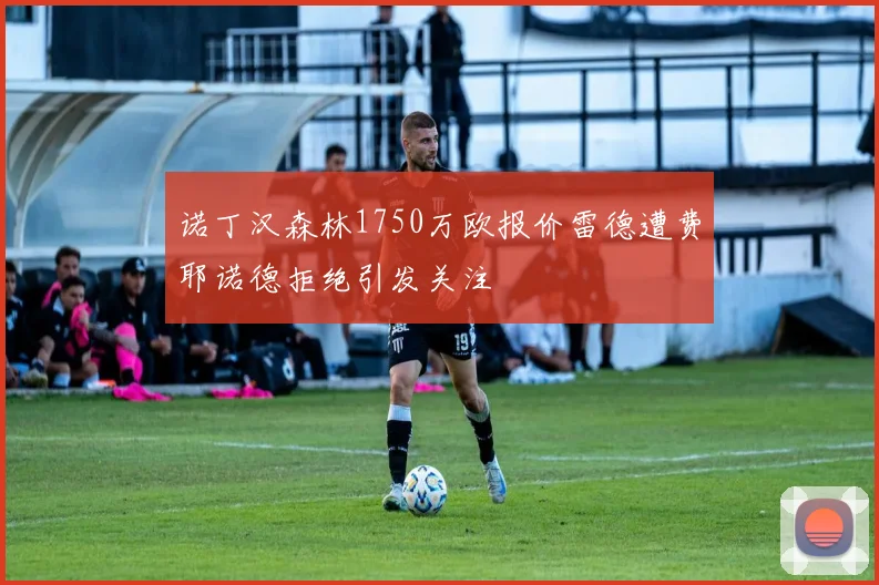 诺丁汉森林1750万欧报价雷德遭费耶诺德拒绝引发关注