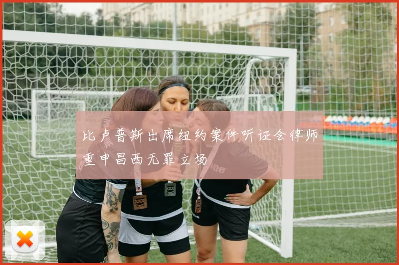 比卢普斯出席纽约案件听证会律师重申昌西无罪立场
