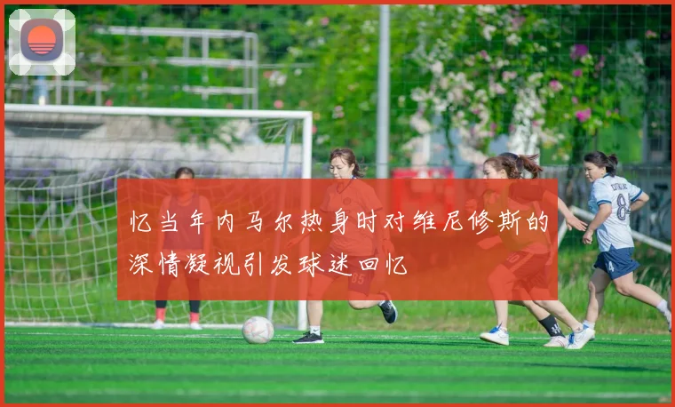 忆当年内马尔热身时对维尼修斯的深情凝视引发球迷回忆
