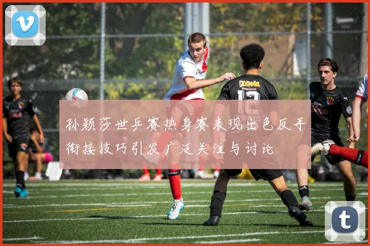 孙颖莎世乒赛热身赛表现出色反手衔接技巧引发广泛关注与讨论