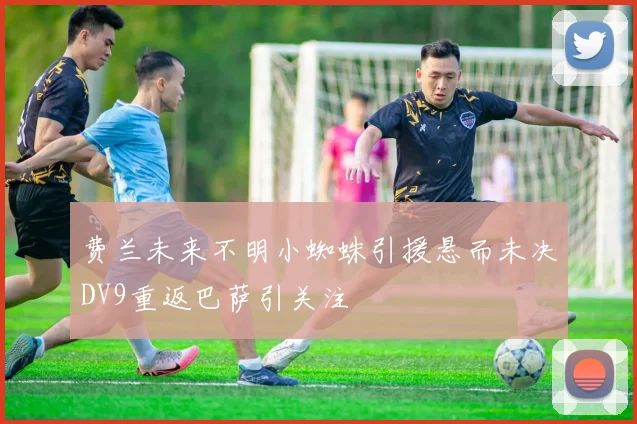费兰未来不明小蜘蛛引援悬而未决DV9重返巴萨引关注