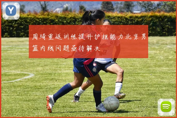 周琦重返训练提升护框能力北京男篮内线问题亟待解决