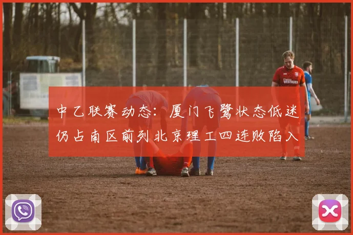 中乙联赛动态：厦门飞鹭状态低迷仍占南区前列北京理工四连败陷入困境