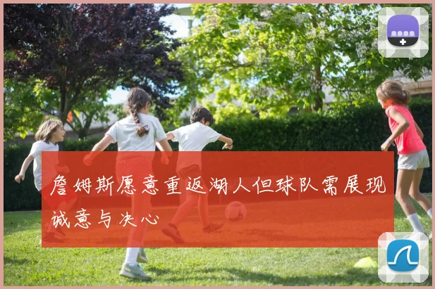 詹姆斯愿意重返湖人但球队需展现诚意与决心