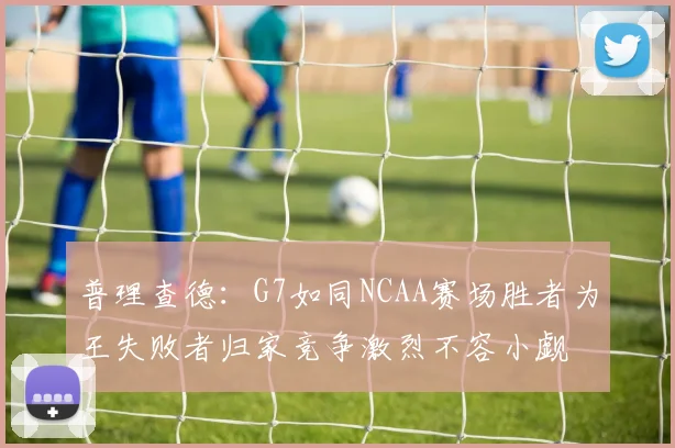 普理查德：G7如同NCAA赛场胜者为王失败者归家竞争激烈不容小觑