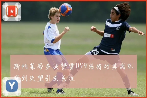 斯帕莱蒂多次赞赏DV9或将对其离队感到失望引发关注