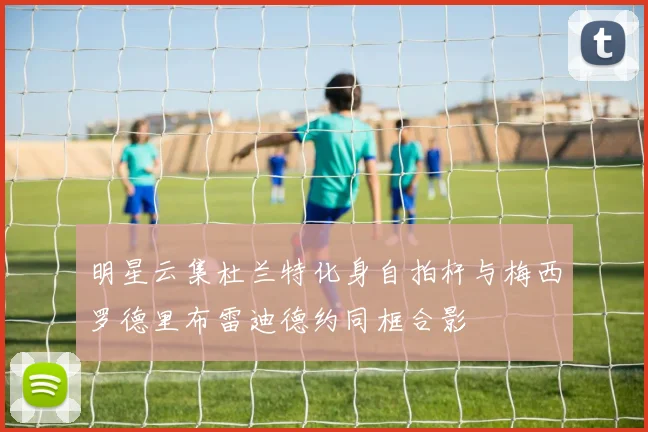 明星云集杜兰特化身自拍杆与梅西罗德里布雷迪德约同框合影