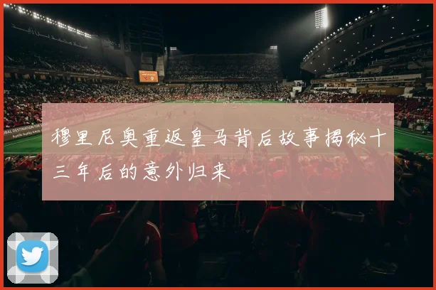 穆里尼奥重返皇马背后故事揭秘十三年后的意外归来