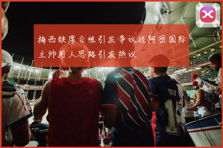梅西缺席合练引发争议迈阿密国际主帅用人思路引发热议