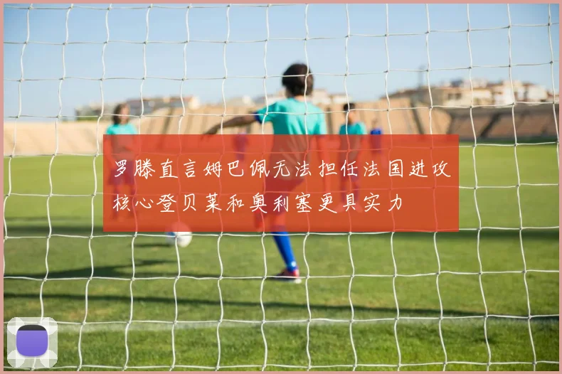 罗滕直言姆巴佩无法担任法国进攻核心登贝莱和奥利塞更具实力