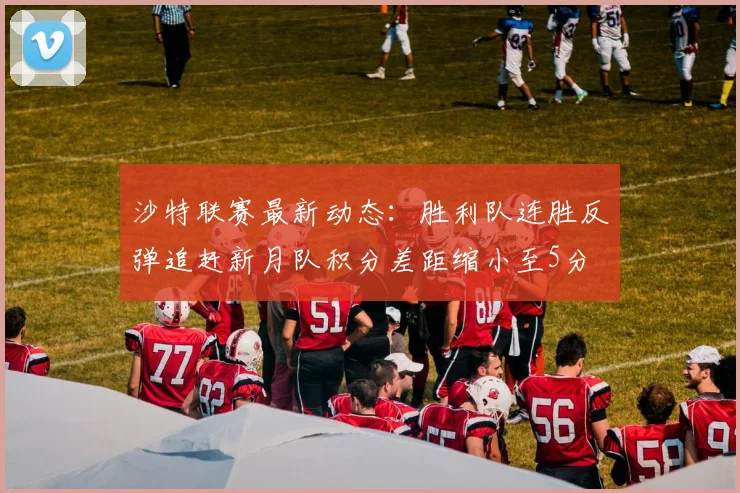 沙特联赛最新动态：胜利队连胜反弹追赶新月队积分差距缩小至5分