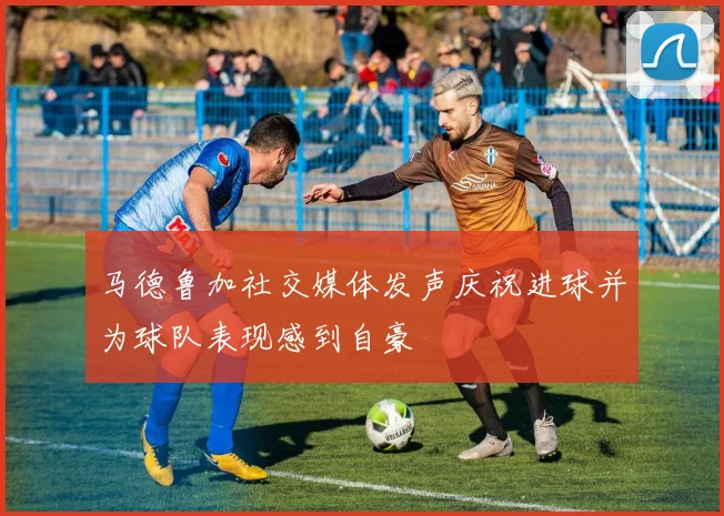 马德鲁加社交媒体发声庆祝进球并为球队表现感到自豪