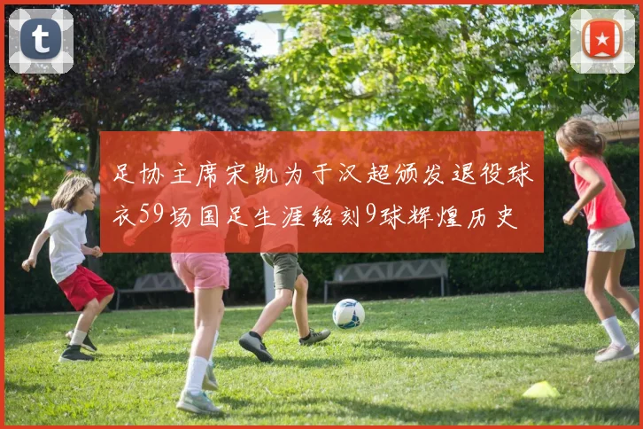 足协主席宋凯为于汉超颁发退役球衣59场国足生涯铭刻9球辉煌历史