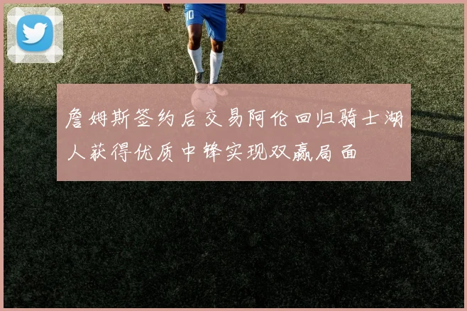 詹姆斯签约后交易阿伦回归骑士湖人获得优质中锋实现双赢局面
