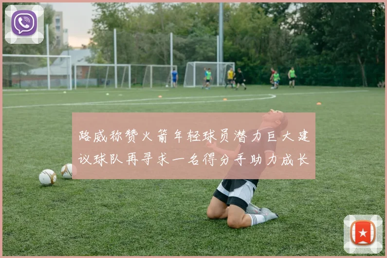 路威称赞火箭年轻球员潜力巨大建议球队再寻求一名得分手助力成长