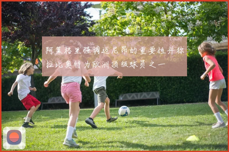 阿莱格里强调迈尼昂的重要性并称拉比奥特为欧洲顶级球员之一