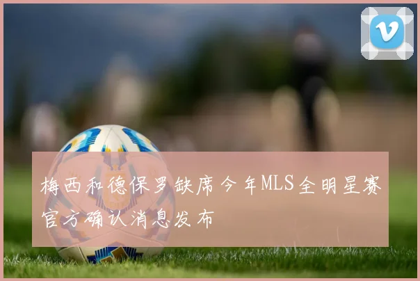 梅西和德保罗缺席今年MLS全明星赛官方确认消息发布